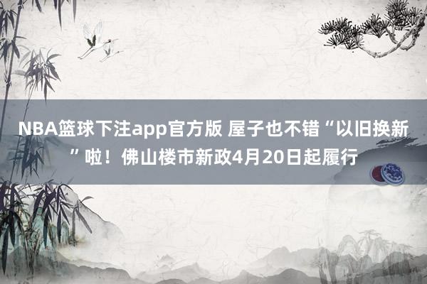 NBA篮球下注app官方版 屋子也不错“以旧换新”啦！佛山楼市新政4月20日起履行