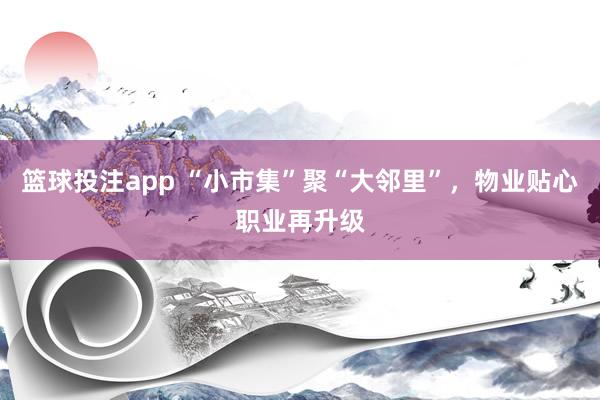 篮球投注app “小市集”聚“大邻里”，物业贴心职业再升级