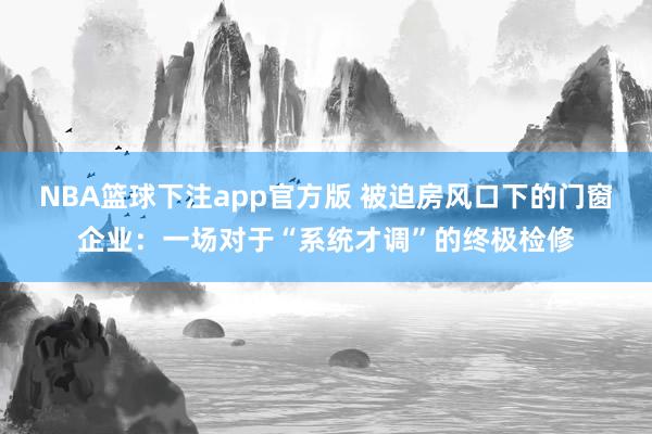 NBA篮球下注app官方版 被迫房风口下的门窗企业：一场对于“系统才调”的终极检修