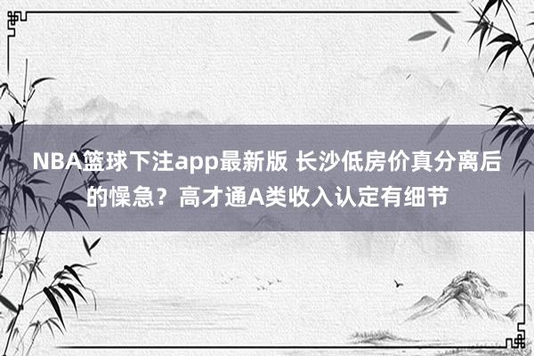 NBA篮球下注app最新版 长沙低房价真分离后的懆急？高才通A类收入认定有细节