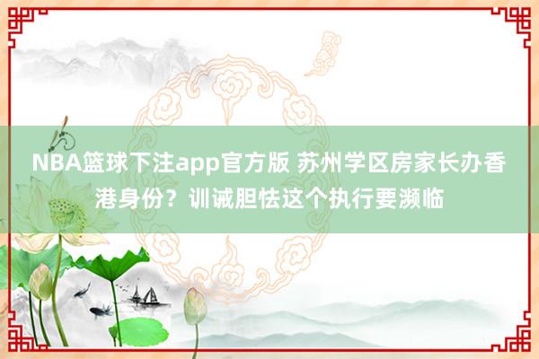 NBA篮球下注app官方版 苏州学区房家长办香港身份？训诫胆怯这个执行要濒临