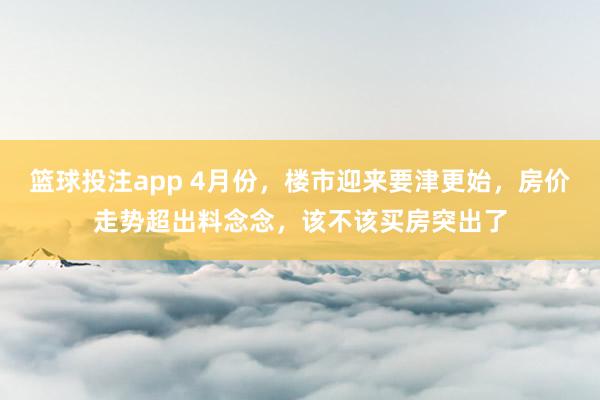 篮球投注app 4月份，楼市迎来要津更始，房价走势超出料念念，该不该买房突出了