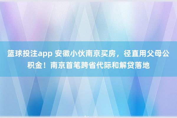 篮球投注app 安徽小伙南京买房，径直用父母公积金！南京首笔跨省代际和解贷落地
