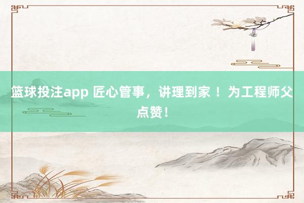 篮球投注app 匠心管事，讲理到家 ！为工程师父点赞！