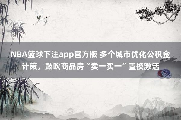 NBA篮球下注app官方版 多个城市优化公积金计策，鼓吹商品房“卖一买一”置换激活