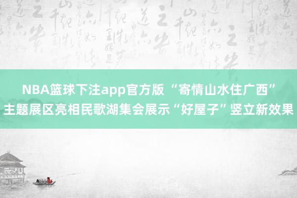 NBA篮球下注app官方版 “寄情山水住广西”主题展区亮相民歌湖集会展示“好屋子”竖立新效果
