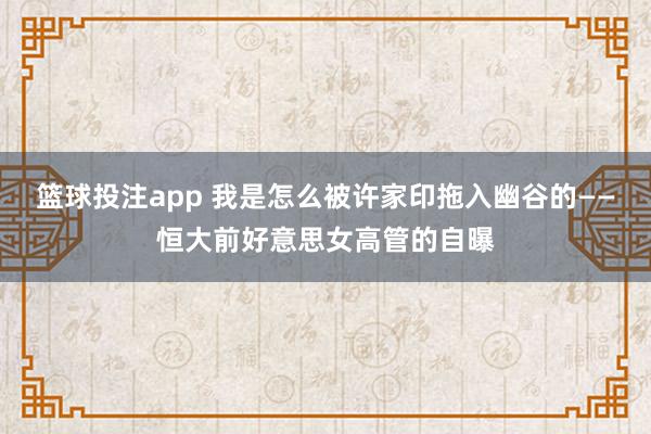 篮球投注app 我是怎么被许家印拖入幽谷的——恒大前好意思女高管的自曝