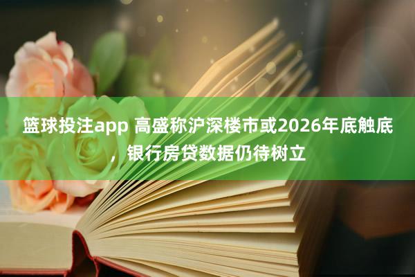 篮球投注app 高盛称沪深楼市或2026年底触底，银行房贷数据仍待树立