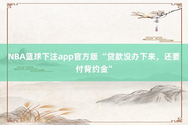 NBA篮球下注app官方版 “贷款没办下来，还要付背约金”
