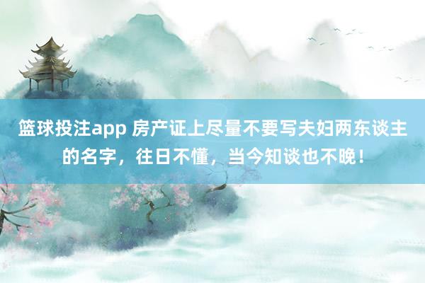 篮球投注app 房产证上尽量不要写夫妇两东谈主的名字，往日不懂，当今知谈也不晚！
