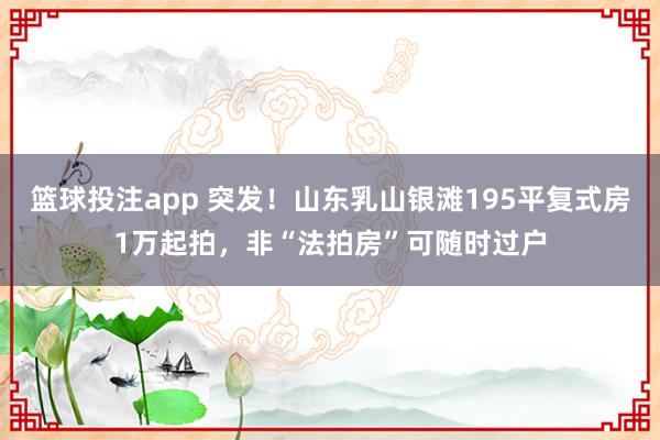 篮球投注app 突发！山东乳山银滩195平复式房1万起拍，非“法拍房”可随时过户