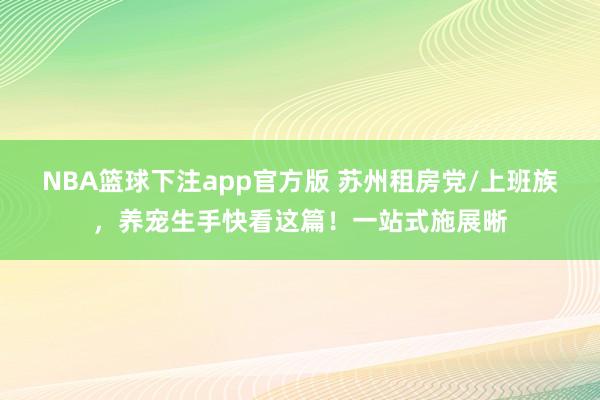 NBA篮球下注app官方版 苏州租房党/上班族，养宠生手快看这篇！一站式施展晰
