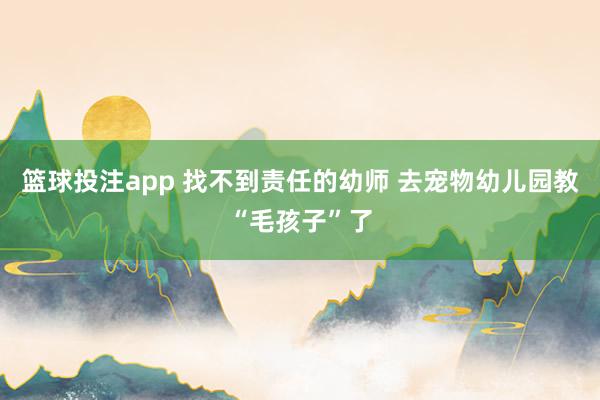 篮球投注app 找不到责任的幼师 去宠物幼儿园教“毛孩子”了