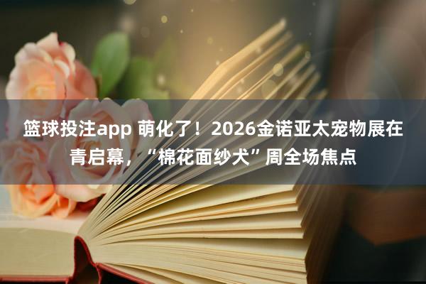 篮球投注app 萌化了！2026金诺亚太宠物展在青启幕，“棉花面纱犬”周全场焦点