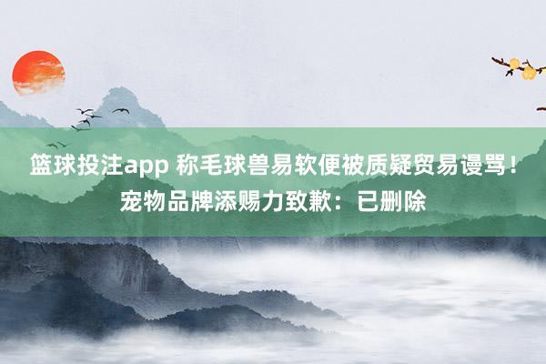 篮球投注app 称毛球兽易软便被质疑贸易谩骂！宠物品牌添赐力致歉：已删除