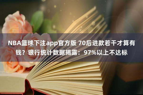 NBA篮球下注app官方版 70后进款若干才算有钱？银行统计数据揭露：97%以上不达标