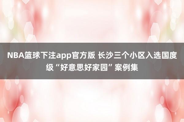 NBA篮球下注app官方版 长沙三个小区入选国度级“好意思好家园”案例集