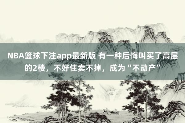 NBA篮球下注app最新版 有一种后悔叫买了高层的2楼，不好住卖不掉，成为“不动产”