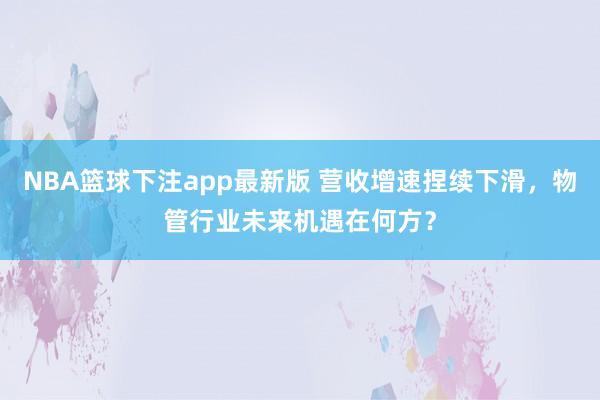 NBA篮球下注app最新版 营收增速捏续下滑，物管行业未来机遇在何方？