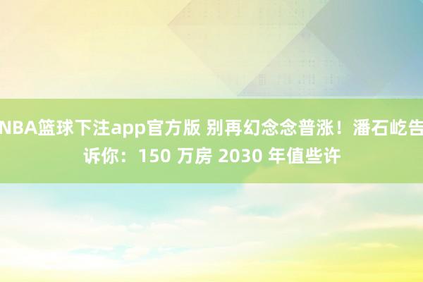 NBA篮球下注app官方版 别再幻念念普涨！潘石屹告诉你：150 万房 2030 年值些许