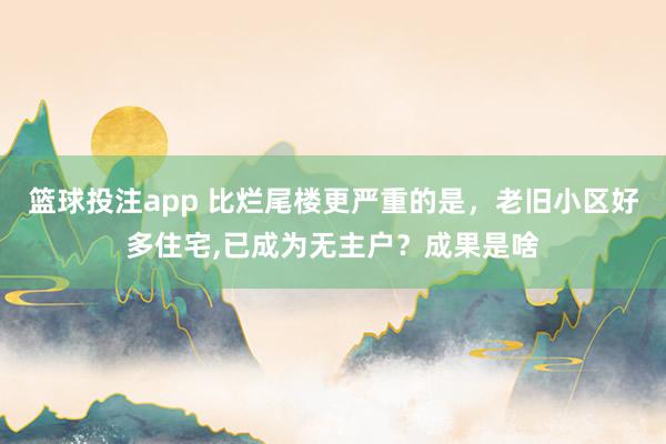 篮球投注app 比烂尾楼更严重的是，老旧小区好多住宅，已成为无主户？成果是啥