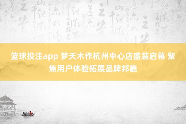 篮球投注app 梦天木作杭州中心店盛装启幕 聚焦用户体验拓展品牌邦畿
