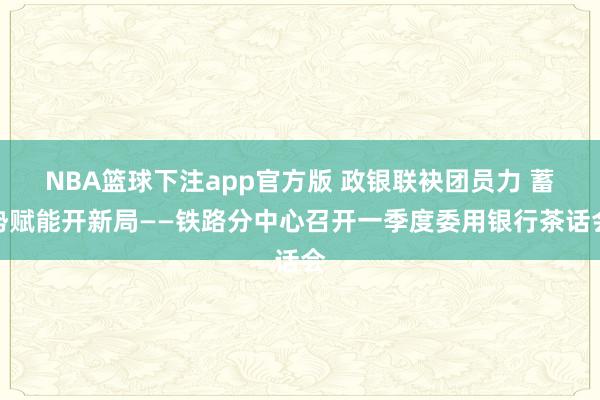 NBA篮球下注app官方版 政银联袂团员力 蓄势赋能开新局——铁路分中心召开一季度委用银行茶话会