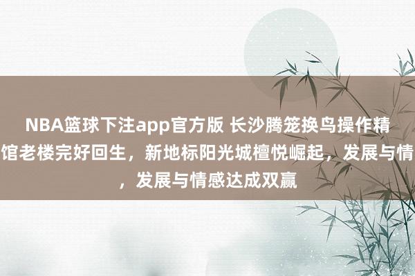 NBA篮球下注app官方版 长沙腾笼换鸟操作精妙，湘江宾馆老楼完好回生，新地标阳光城檀悦崛起，发展与情感达成双赢