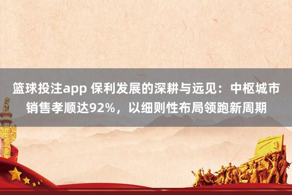 篮球投注app 保利发展的深耕与远见：中枢城市销售孝顺达92%，以细则性布局领跑新周期