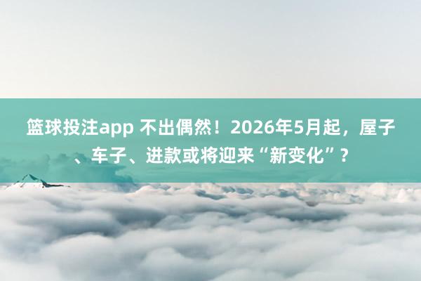 篮球投注app 不出偶然！2026年5月起，屋子、车子、进款或将迎来“新变化”？