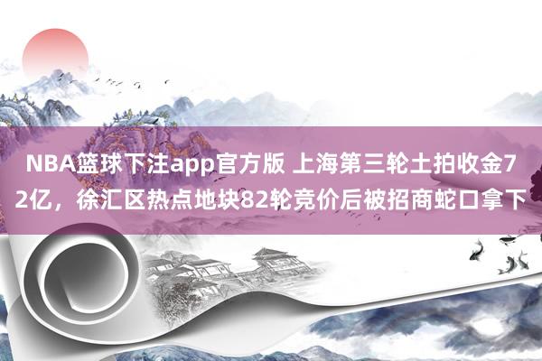 NBA篮球下注app官方版 上海第三轮土拍收金72亿，徐汇区热点地块82轮竞价后被招商蛇口拿下