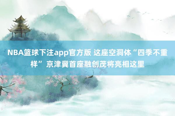NBA篮球下注app官方版 这座空洞体“四季不重样” 京津冀首座融创茂将亮相这里
