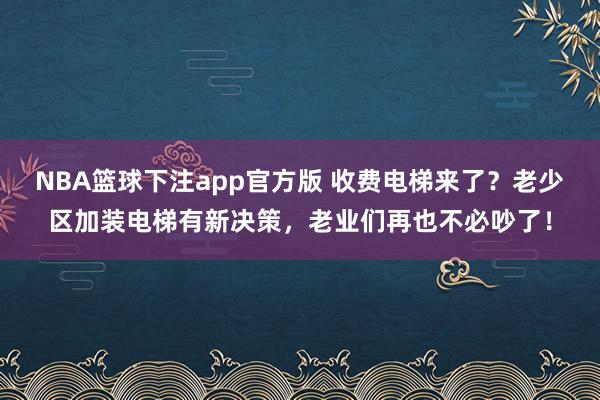 NBA篮球下注app官方版 收费电梯来了？老少区加装电梯有新决策，老业们再也不必吵了！
