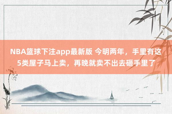 NBA篮球下注app最新版 今明两年，手里有这5类屋子马上卖，再晚就卖不出去砸手里了