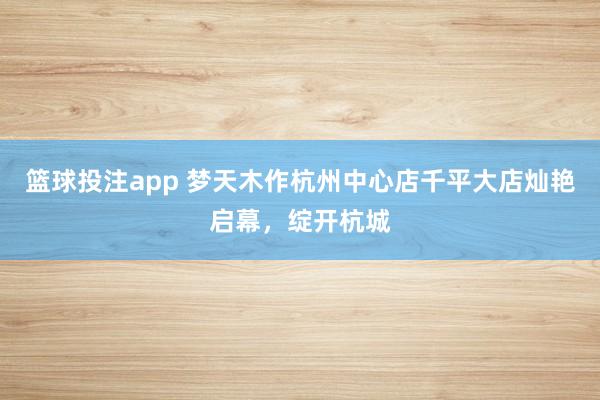 篮球投注app 梦天木作杭州中心店千平大店灿艳启幕，绽开杭城