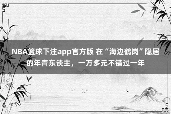 NBA篮球下注app官方版 在“海边鹤岗”隐居的年青东谈主，一万多元不错过一年