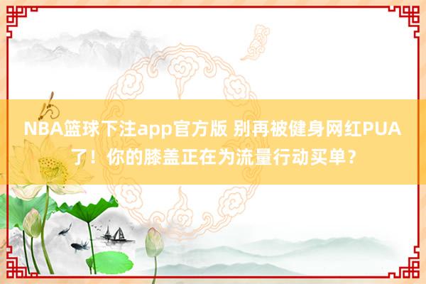 NBA篮球下注app官方版 别再被健身网红PUA了！你的膝盖正在为流量行动买单？