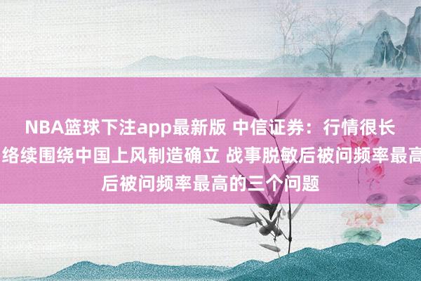 NBA篮球下注app最新版 中信证券：行情很长，节拍别乱 络续围绕中国上风制造确立 战事脱敏后被问频率最高的三个问题