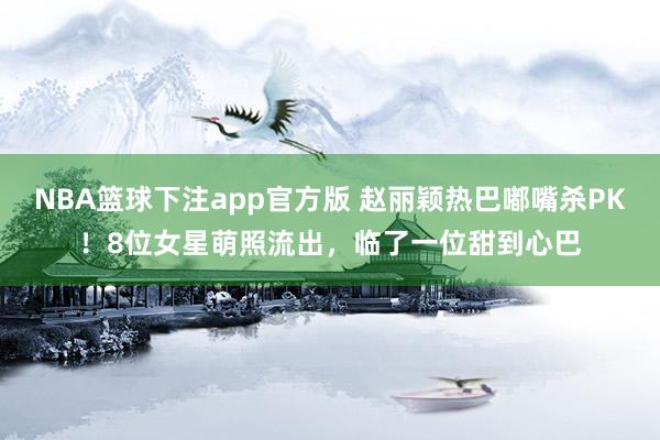 NBA篮球下注app官方版 赵丽颖热巴嘟嘴杀PK！8位女星萌照流出，临了一位甜到心巴