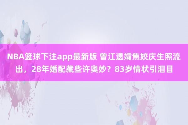NBA篮球下注app最新版 曾江遗孀焦姣庆生照流出，28年婚配藏些许奥妙？83岁情状引泪目
