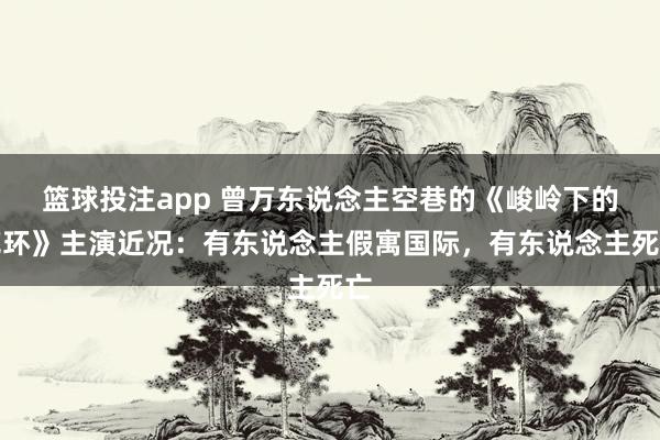篮球投注app 曾万东说念主空巷的《峻岭下的花环》主演近况：有东说念主假寓国际，有东说念主死亡
