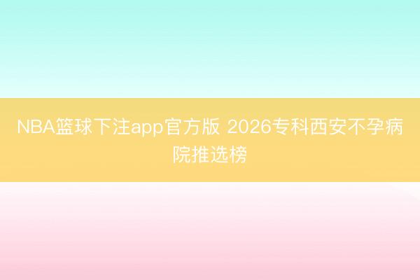 NBA篮球下注app官方版 2026专科西安不孕病院推选榜