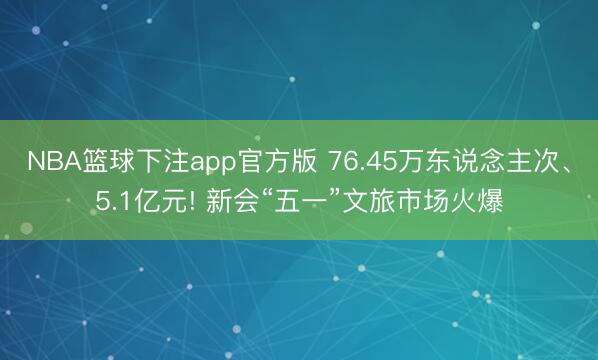 NBA篮球下注app官方版 76.45万东说念主次、5.1亿元! 新会“五一”文旅市场火爆