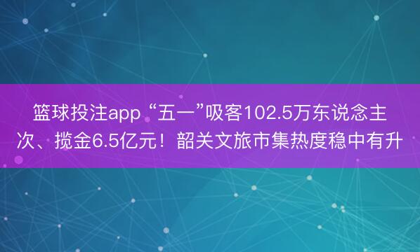 篮球投注app “五一”吸客102.5万东说念主次、揽金6.5亿元！韶关文旅市集热度稳中有升