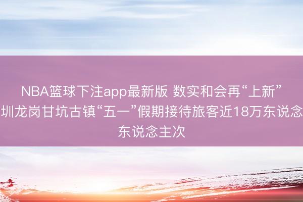 NBA篮球下注app最新版 数实和会再“上新”，深圳龙岗甘坑古镇“五一”假期接待旅客近18万东说念主次
