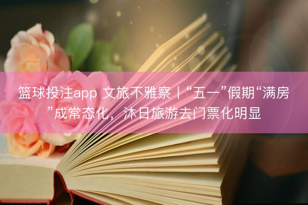 篮球投注app 文旅不雅察丨“五一”假期“满房”成常态化，沐日旅游去门票化明显
