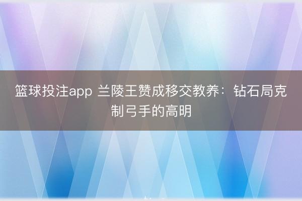 篮球投注app 兰陵王赞成移交教养：钻石局克制弓手的高明