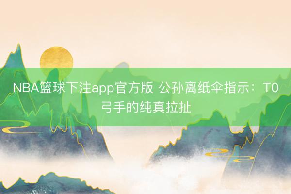 NBA篮球下注app官方版 公孙离纸伞指示：T0弓手的纯真拉扯