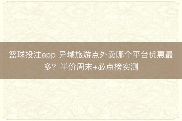 篮球投注app 异域旅游点外卖哪个平台优惠最多？半价周末+必点榜实测